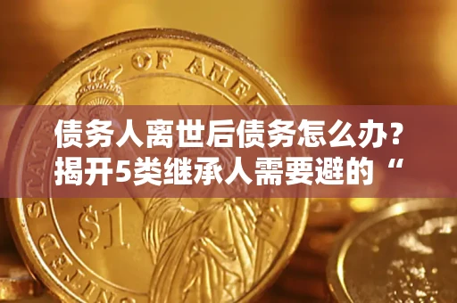 济南债务人离世后债务怎么办？揭开5类继承人需要避的“坑”