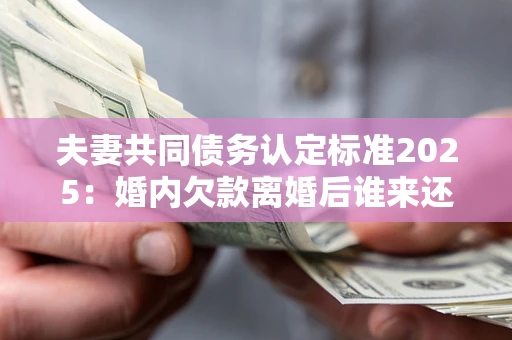 济南夫妻共同债务认定标准2025：婚内欠款离婚后谁来还？
